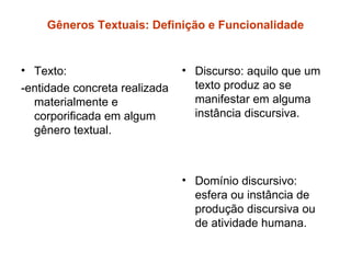 Gêneros Textuais: Definição e Funcionalidade


• Texto:                       • Discurso: aquilo que um
-entidade concreta realizada     texto produz ao se
  materialmente e                manifestar em alguma
  corporificada em algum         instância discursiva.
  gênero textual.



                               • Domínio discursivo:
                                 esfera ou instância de
                                 produção discursiva ou
                                 de atividade humana.
 
