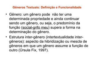 Gêneros Textuais: Definição e Funcionalidade

• Gênero: um gênero pode não ter uma
  determinada propriedade e ainda continuar
  sendo um gênero, ou seja, o predomínio da
  função (social-grifo meu) supera a forma na
  determinação do gênero.
• Estrutura inter-gênero (intertextualidade inter-
  gêneros): aspecto da hibridização ou mescla de
  gêneros em que um gênero assume a função de
  outro (Úrsula Fix, 1997).
 