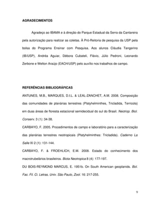 AGRADECIMENTOS


       Agradeço ao IBAMA e à direção do Parque Estadual da Serra da Cantareira 

pela autorização para realizar as coletas. À Pró­Reitoria de pesquisa da USP pela 

bolsa   do   Programa   Ensinar   com   Pesquisa.   Aos   alunos   Cláudia   Tangerino 

(IB/USP),   Andréa   Aguiar,   Débora   Cubateli,   Flávio,   Júlio   Pedroni,   Leonardo 

Zerbone e Welton Araújo (EACH/USP) pelo auxílio nos trabalhos de campo.




REFERÊNCIAS BIBLIOGRÁFICAS 

ANTUNES, M.B., MARQUES, D.I.L. & LEAL­ZANCHET, A.M. 2008. Composição 

das   comunidades de   planárias terrestres (Platyhelminthes, Tricladida, Terricola) 

em duas áreas de floresta estacional semidecidual do sul do Brasil. Neotrop. Biol.  

Conserv. 3 (1): 34­38.

CARBAYO, F. 2005. Procedimentos de campo e laboratório para a caracterização 

das   planárias   terrestres   neotropicais   (Platyhelminthes:   Tricladida).  Caderno   La  

Salle XI 2 (1): 131­144.

CARBAYO,   F.   &   FROEHLICH,   E.M.   2008.  Estado   do   conhecimento   dos 

macrotrubelários brasileiros. Biota Neotropica 8 (4): 177­197.

DU BOIS­REYMOND MARCUS, E. 1951b. On South American geoplanids.  Bol.  

Fac. Fil. Ci. Letras, Univ. São Paulo, Zool. 16: 217­255.




                                                                                            9
 