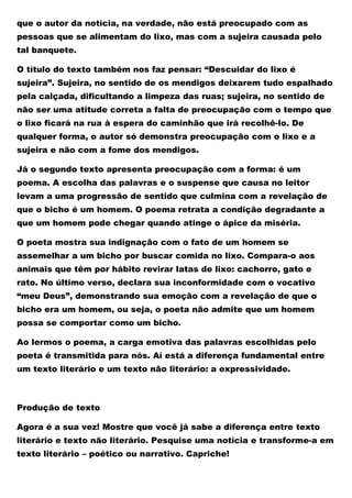 que o autor da notícia, na verdade, não está preocupado com as
pessoas que se alimentam do lixo, mas com a sujeira causada pelo
tal banquete.
O título do texto também nos faz pensar: “Descuidar do lixo é
sujeira”. Sujeira, no sentido de os mendigos deixarem tudo espalhado
pela calçada, dificultando a limpeza das ruas; sujeira, no sentido de
não ser uma atitude correta a falta de preocupação com o tempo que
o lixo ficará na rua à espera do caminhão que irá recolhê-lo. De
qualquer forma, o autor só demonstra preocupação com o lixo e a
sujeira e não com a fome dos mendigos.
Já o segundo texto apresenta preocupação com a forma: é um
poema. A escolha das palavras e o suspense que causa no leitor
levam a uma progressão de sentido que culmina com a revelação de
que o bicho é um homem. O poema retrata a condição degradante a
que um homem pode chegar quando atinge o ápice da miséria.
O poeta mostra sua indignação com o fato de um homem se
assemelhar a um bicho por buscar comida no lixo. Compara-o aos
animais que têm por hábito revirar latas de lixo: cachorro, gato e
rato. No último verso, declara sua inconformidade com o vocativo
“meu Deus”, demonstrando sua emoção com a revelação de que o
bicho era um homem, ou seja, o poeta não admite que um homem
possa se comportar como um bicho.
Ao lermos o poema, a carga emotiva das palavras escolhidas pelo
poeta é transmitida para nós. Aí está a diferença fundamental entre
um texto literário e um texto não literário: a expressividade.
Produção de texto
Agora é a sua vez! Mostre que você já sabe a diferença entre texto
literário e texto não literário. Pesquise uma notícia e transforme-a em
texto literário – poético ou narrativo. Capriche!
 