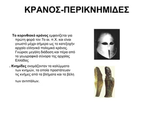 ΚΡΑΝΟΣ-ΠΕΡΙΚΝΗΜΙΔΕΣ
Το κορινθιακό κράνος εμφανίζεται για
πρώτη φορά τον 7ο αι. π.Χ. και είναι
γνωστό μέχρι σήμερα ως το κατεξοχήν
αρχαίο ελληνικό πολεμικό κράνος.
Γνώρισε μεγάλη διάδοση και πέρα από
τα γεωγραφικά σύνορα της αρχαίας
Ελλάδας
. Κνημίδες ονομάζονταν τα καλύμματα
των κνημών, τα οποία προστάτευαν
τις κνήμες από τα βλήματα και τα βέλη
των αντιπάλων.
 