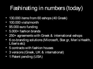 Fashinating in numbers (today)
• 130.000 items from 60 eshops (40 Greek)
• 100.000 visits/month
• 95.000 euro funding
• 5.000+ fashion brands
• 250+ agreements with Greek & international eshops
• 6 co-branding solutions (Microsoft, Star.gr, Men’ s Health,
  Liberis etc)
• 5 contracts with fashion houses
• 3 versions (Greek, UK & international)
• 1 Patent pending (USA)
 