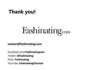 Thank you!




contact@fashinating.com

Facebook.com/Fashinatingcom
Twitter: @Fashinating
Flickr: Fashinating
YouTube: FashinatingChannel
 