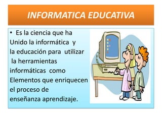INFORMATICA EDUCATIVA Es la ciencia que ha  Unido la informática  y  la educación para  utilizar  la herramientas   informáticas  como  Elementos que enriquecen  el proceso de  enseñanza aprendizaje.  
