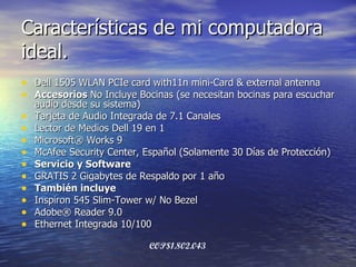 Características de mi computadora ideal. Dell 1505 WLAN PCIe card with11n mini-Card & external antenna Accesorios  No Incluye Bocinas (se necesitan bocinas para escuchar audio desde su sistema) Tarjeta de Audio Integrada de 7.1 Canales Lector de Medios Dell 19 en 1 Microsoft® Works 9 McAfee Security Center, Español (Solamente 30 Días de Protección) Servicio y Software  GRATIS 2 Gigabytes de Respaldo por 1 año También incluye Inspiron 545 Slim-Tower w/ No Bezel Adobe® Reader 9.0 Ethernet Integrada 10/100 COP$1.802.043   