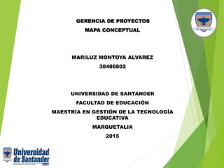 GERENCIA DE PROYECTOS
MAPA CONCEPTUAL
MARILUZ MONTOYA ALVAREZ
30406802
UNIVERSIDAD DE SANTANDER
FACULTAD DE EDUCACIÓN
MAESTRÍA EN GESTIÓN DE LA TECNOLOGÍA
EDUCATIVA
MARQUETALIA
2015
 