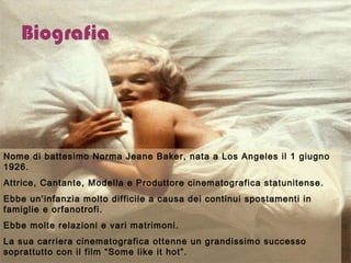 Biografia Nome di battesimo Norma Jeane Baker, nata a Los Angeles il 1 giugno 1926. Attrice, Cantante, Modella e Produttore cinematografica statunitense. Ebbe un’infanzia molto difficile a causa dei continui spostamenti in famiglie e orfanotrofi.  Ebbe molte relazioni e vari matrimoni.  La sua carriera cinematografica ottenne un grandissimo successo soprattutto con il film “Some like it hot”. Morì il 5 agosto 1962 a Los Angeles e la sua morte è ancora un mistero.  