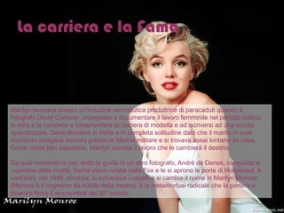 La carriera e la Fama Marilyn lavorava presso un'industria aeronautica produttrice di paracaduti quando il fotografo David Conover, impegnato a documentare il lavoro femminile nel periodo bellico, la nota e la convince a intraprendere la carriera di modella e ad iscriversi ad una scuola specializzata. Deve decidere in fretta e in completa solitudine dato che il marito in quel momento svolgeva servizio presso la Marina militare e si trovava assai lontano da casa. Come ormai ben sappiamo, Marilyn accetta il lavoro che le cambierà il destino.  Da quel momento in poi, sotto la guida di un altro fotografo, Andrè de Denes, conquista le copertine delle riviste, finché viene notata dalla Fox e le si aprono le porte di Hollywood. A vent'anni, nel 1946, divorzia, si schiarisce i capelli e si cambia il nome in Marilyn Monroe (Monroe è il cognome da nubile della madre): è la metamorfosi radicale che la porterà a divenire forse il sex-symbol del 20° secolo.  