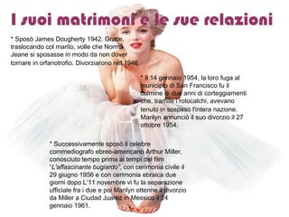 I suoi matrimoni e le sue relazioni   * Sposò James Dougherty 1942. Grace, traslocando col marito, volle che Norma Jeane si sposasse in modo da non dover tornare in orfanotrofio. Divorziarono nel 1946 .   * Il 14 gennaio 1954, la loro fuga al municipio di San Francisco fu il culmine di due anni di corteggiamenti che, tramite i rotocalchi, avevano tenuto in sospeso l'intera nazione.   Marilyn annunciò il suo divorzio il 27 ottobre 1954. * Successivamente sposò il celebre commediografo ebreo-americano Arthur Miller, conosciuto tempo prima ai tempi del film “ L'affascinante bugiardo” , con cerimonia civile il 29 giugno 1956 e con cerimonia ebraica due giorni dopo L‘11 novembre vi fu la separazione ufficiale fra i due e poi Marilyn ottenne il divorzio da Miller a Ciudad Juarez in Messico il 24 gennaio 1961.  
