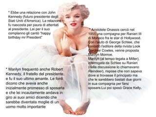 * Ebbe una relazione con John Kennedy (futuro presidente degli Stati Uniti d'America). La relazione fu nascosta per paura di attentati al presidente. Lei per il suo complanno gli cantò “happy birthday mr President” * Marilyn frequentò anche Robert Kennedy, il fratello del presidente, e fu il suo ultimo amante. Le fonti dicono che aveva anche inizialmente promesso di sposarla e che lei incautamente andava in giro ai suoi amici dicendo che sarebbe diventata moglie di un uomo molto importante  * Aristotele Onassis cercò nel 1955 una compagna per Ranieri III di Monaco fra le star di Hollywood. Con l'aiuto di George Schlee, che contattò l'editore della rivista Look Gardner Cowles, venne proposta Marilyn Monroe. Marilyn (al tempo legata a Miller), interrogata da Schlee su Ranieri (nella discussione lo chiamavano  Reindeer ), rispose che non sapeva dove si trovasse il principato ma che le sarebbero bastati due giorni in sua compagnia per farsi sposare.Lui poi sposò Grace Kelly. 