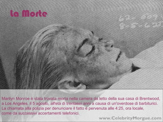 Marilyn Monroe è stata trovata morta nella camera da letto della sua casa di Brentwood,  a Los Angeles, il 5 agosto, all'età di trentasei anni a causa di un'overdose di barbiturici. La chiamata alla polizia per denunciare il fatto è pervenuta alle 4:25, ora locale,  come da successivi accertamenti telefonici. La Morte 
