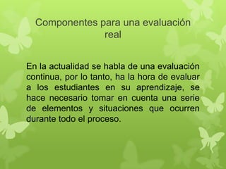 Componentes para una evaluación
real
En la actualidad se habla de una evaluación
continua, por lo tanto, ha la hora de evaluar
a los estudiantes en su aprendizaje, se
hace necesario tomar en cuenta una serie
de elementos y situaciones que ocurren
durante todo el proceso.

 
