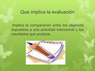 Que implica la evaluación
Implica la comparación entre los objetivos
impuestos a una actividad intencional y los
resultados que produce.

 