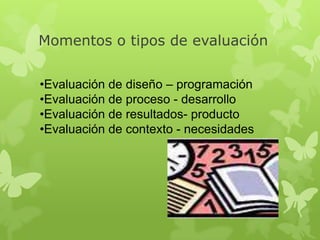 Momentos o tipos de evaluación
•Evaluación de diseño – programación
•Evaluación de proceso - desarrollo
•Evaluación de resultados- producto
•Evaluación de contexto - necesidades

 