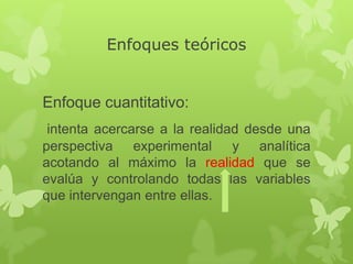Enfoques teóricos

Enfoque cuantitativo:
intenta acercarse a la realidad desde una
perspectiva experimental y analítica
acotando al máximo la realidad que se
evalúa y controlando todas las variables
que intervengan entre ellas.

 