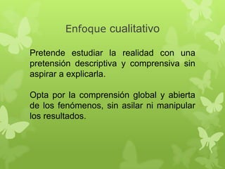 Enfoque cualitativo
Pretende estudiar la realidad con una
pretensión descriptiva y comprensiva sin
aspirar a explicarla.

Opta por la comprensión global y abierta
de los fenómenos, sin asilar ni manipular
los resultados.

 