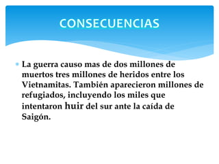  La guerra causo mas de dos millones de 
muertos tres millones de heridos entre los 
Vietnamitas. También aparecieron millones de 
refugiados, incluyendo los miles que 
intentaron huir del sur ante la caída de 
Saigón. 
 