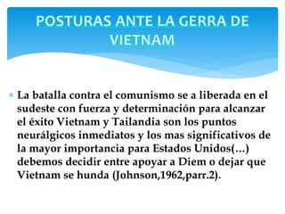 La batalla contra el comunismo se a liberada en el 
sudeste con fuerza y determinación para alcanzar 
el éxito Vietnam y Tailandia son los puntos 
neurálgicos inmediatos y los mas significativos de 
la mayor importancia para Estados Unidos(…) 
debemos decidir entre apoyar a Diem o dejar que 
Vietnam se hunda (Johnson,1962,parr.2). 
 