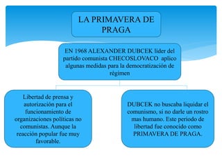 LA PRIMAVERA DE 
PRAGA 
EN 1968 ALEXANDER DUBCEK líder del 
partido comunista CHECOSLOVACO aplico 
algunas medidas para la democratización de 
régimen 
Libertad de prensa y 
autorización para el 
funcionamiento de 
organizaciones políticas no 
comunistas. Aunque la 
reacción popular fue muy 
favorable. 
DUBCEK no buscaba liquidar el 
comunismo, si no darle un rostro 
mas humano. Este periodo de 
libertad fue conocido como 
PRIMAVERA DE PRAGA. 
 