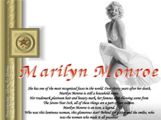 Marilyn Monroe Powerpoint  Show by Doina She has one of the most recognized faces in the world. Over thirty years after her death, Marilyn Monroe is still a household name.  Her trademark platinum hair and beauty mark, her famous skirt-blowing scene from  The Seven-Year Itch, all of these things are a part of our culture.  Marilyn Monroe is an icon, a legend.  Who was this luminous woman, this glamorous star? Behind the glitter and the smiles, who was the woman who made it all possible?  The pictures are from Net; no commercial presentation... 