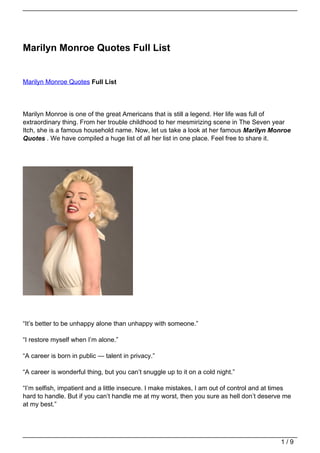 Marilyn Monroe Quotes Full List


Marilyn Monroe Quotes Full List




Marilyn Monroe is one of the great Americans that is still a legend. Her life was full of
extraordinary thing. From her trouble childhood to her mesmirizing scene in The Seven year
Itch, she is a famous household name. Now, let us take a look at her famous Marilyn Monroe
Quotes . We have compiled a huge list of all her list in one place. Feel free to share it.




“It’s better to be unhappy alone than unhappy with someone.”

“I restore myself when I’m alone.”

“A career is born in public — talent in privacy.”

“A career is wonderful thing, but you can’t snuggle up to it on a cold night.”

“I’m selfish, impatient and a little insecure. I make mistakes, I am out of control and at times
hard to handle. But if you can’t handle me at my worst, then you sure as hell don’t deserve me
at my best.”




                                                                                            1/9
 