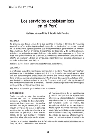 62
Xilema Vol. 27, 2014
Los servicios ecosistémicos
en el Perú
1
Ing. For
., M.Sc., Profesor Principal Facultad de Ciencias Forestales, UNALM; callerena@lamolina.edu.pe
2
Ing. For., M.Sc., Funcionaria DGAAA, MINAGRI.
Carlos A. Llerena Pinto1
& Sara R. Yalle Paredes2
RESUMEN
Se presenta una breve visión de lo que significa e implica el término de “servicios
ecosistémicos” (o ambientales) en Perú, tanto del punto de vista conceptual como el
de las expectativas y preocupaciones que estos pueden estar generando en los momen-
tos actuales de fuertes presiones demográficas, de desarrollo y de cambios globales.
Asimismo, se revisan los alcances de los servicios ambientales en general en el Perú, en
base a los planteamientos del clásico artículo científico en el tema de Constanza et al.
(1997). Se enumeran además los principales emprendimientos actuales relacionados a
servicios ambientales hidrológicos.
Palabras clave: bienes y servicios ecosistémicos, ecosistemas.
ABSTRACT
A brief scope about the meaning and connotation of the term “ecosystem services” (or
environmental ones) in Peru is presented. It is done from the conceptual point of view
and also considering the expectations and worries this services might provoke at this
time of strong demographical pressures, infrastructure development and global chan-
ges. In addition, using the classical paper by Constanza et al. (1997), the significance of
the environmental services is reviewed. The main undertakings related to hydrological
environmental services are pointing out.
Key words: ecosystems good and services, ecosystems.
INTRODUCCIÓN
Suele entenderse que los servicios
ambientales son las consecuencias
deseadas y felices del buen funciona-
miento de los ecosistemas, los cuales
tendrán un mejor desempeño y una
mayor provisión de bienes y servicios
ambientales en relación directa a su
condición de prístinos o bien mane-
jados. Es así que cualquier impacto
negativo sobre el medio puede alterar
el funcionamiento de los ecosistemas
y reducir su capacidad de aporte local
al entono y a la sociedad. Los impactos
negativos sobre un ecosistema pueden
ser naturales (como los sismos, las
erupciones volcánicas, los eventos me-
teorológicos extremos y el fuego origi-
nado naturalmente) y antrópicos (como
el cambio de cobertura y uso del suelo,
la emisión de gases de efecto inverna-
dero, la contaminación o alteración de
 