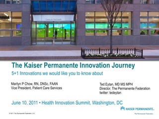 The Kaiser Permanente Innovation Journey
   5+1 Innovations we would like you to know about
  Marilyn P Chow, RN, DNSc, FAAN                Ted Eytan, MD MS MPH
  Vice President, Patient Care Services         Director, The Permanente Federation
                                                twitter: tedeytan

   June 10, 2011 • Health Innovation Summit, Washington, DC
© 2011 The Permanente Federation, LLC
 