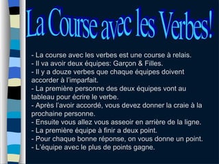 - La course avec les verbes est une course à relais. - Il va avoir deux équipes: Garçon & Filles. - Il y a douze verbes que chaque équipes doivent accorder à l’imparfait. - La première personne des deux équipes vont au tableau pour écrire le verbe. - Après l’avoir accordé, vous devez donner la craie à la prochaine personne. - Ensuite vous allez vous asseoir en arrière de la ligne. - La première équipe à finir a deux point.  - Pour chaque bonne réponse, on vous donne un point. - L’équipe avec le plus de points gagne. La Course avec les Verbes! 