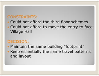 CONSTRAINTS:
 Could not afford the third floor schemes
 Could not afford to move the entry to face
 Village Hall

DECISION:
 Maintain the same building “footprint”
 Keep essentially the same travel patterns
 and layout
 