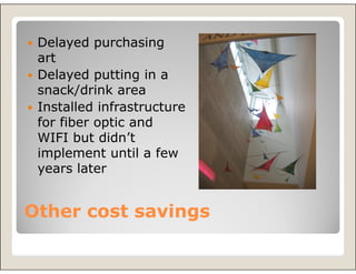 Delayed purchasing
 art
 Delayed putting in a
 snack/drink area
 Installed infrastructure
 for fiber optic and
 WIFI but didn’t
 implement until a few
 years later


Other cost savings
 