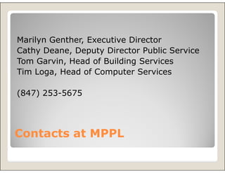 Marilyn Genther, Executive Director
Cathy Deane, Deputy Director Public Service
Tom Garvin, Head of Building Services
Tim Loga, Head of Computer Services

(847) 253-5675




Contacts at MPPL
 