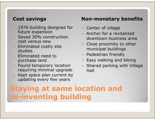 Cost savings                  Non-monetary benefits
 1976 building designed for    Center of village
 future expansion              Anchor for a revitalized
 Saved 30% construction        downtown business area
 cost versus new
                               Close proximity to other
 Eliminated costly site
 studies                       municipal buildings
 Eliminated need to            Pedestrian friendly
 purchase land                 Easy walking and biking
 Found temporary location      Shared parking with Village
 requiring minimal upgrade     Hall
 Kept space plan current by
 updating every few years

Staying at same location and
re-inventing building
re-
 