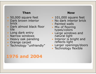 Then                      Now
 50,000 square feet        101,000 square feet
 Dark brown interior       No dark interior brick
 brick                     Painted walls
 Dark almost black floor   Mix of flooring
 tile                      types/colors
 Long dark entry           Large windows and
 Narrow windows            natural light
 Heavy oak paneling        Interior is bright and
 Orange carpet             reflects light
 Technology “unfriendly”   Larger openings/doors
                           Technology flexible

1976 and 2004
 