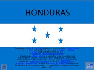 HONDURAS 
Honduras es un país de América, ubicado en el centro-norte de América Central. 
Su nombre oficial es República de Honduras y su capital es el Distrito 
Central constituido conjuntamente por 
las ciudades de Tegucigalpa yComayagüela.4 5 
Honduras es un estado unitario y se autodefine como libre, soberano e 
independiente, unitario e indivisible, y parte integrante de la gran nación 
centroamericana. Está limitada al norte y al este por el mar Caribe, limita al 
sureste con laRepública de Nicaragua, al sur con el Golfo de Fonseca y 
la República de El Salvador, y al oeste la República de Guatemala.6 La extensión 
territorial de Honduras, comprendiendo todas sus islas, es de aproximadamente 
112.492 km² 
Click aquí 
para mas 
informacion 
