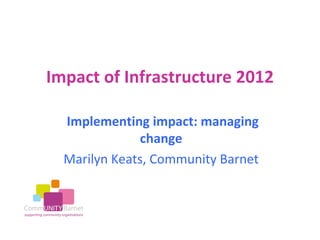 Impact of Infrastructure 2012

  Implementing impact: managing
               change
  Marilyn Keats, Community Barnet
 
