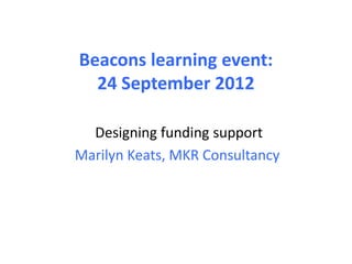 Beacons learning event:
  24 September 2012

  Designing funding support
Marilyn Keats, MKR Consultancy
 