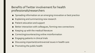 Benefits ofTwitter involvement for health
professionals/researchers
■ Spreading information on an emerging innovation or best practice
■ Explaining and summarizing new research
■ Patient education and support
■ Better interaction with colleagues, forming new connections
■ Keeping up with the medical literature
■ Correcting/counteracting online misinformation
■ Engaging patients in clinical trials
■ Discussing important/controversial issues in health care
■ Promoting the public health
12
 