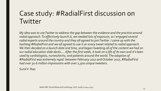 Case study: #RadialFirst discussion on
Twitter
My idea was to useTwitter to address the gap between the evidence and the practice around
radial approach.To effectively launch it, we needed lots of exposure, so I engaged several
radial experts around the country and they all agreed to joinTwitter. I came up with the
hashtag #RadialFirst and we all agreed to use it on every tweet related to radial approach.
We then decided on a launch date and time, and began tweeting all of the content we had on
our radial education slide decks…. After the first week, it took on a life of its own and it’s been
used by cardiologists, nurses/techs, and patients around the world.The adoption of
#RadialFirst was extremely rapid: between February 2017 and October 2017, #RadialFirst
had over 30.6 million impressions with over 2,500 unique tweeters.
SunilV. Rao
Walsh MN. Social Media and Cardiology. JACC 2018;71:1044-1047.
13
 