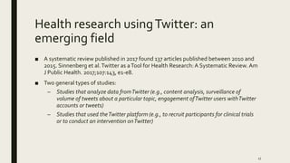 Health research usingTwitter: an
emerging field
■ A systematic review published in 2017 found 137 articles published between 2010 and
2015. Sinnenberg et al.Twitter as aTool for Health Research: A Systematic Review. Am
J Public Health. 2017;107:143, e1-e8.
■ Two general types of studies:
– Studies that analyze data fromTwitter (e.g., content analysis, surveillance of
volume of tweets about a particular topic, engagement ofTwitter users withTwitter
accounts or tweets)
– Studies that used theTwitter platform (e.g., to recruit participants for clinical trials
or to conduct an intervention onTwitter)
17
 