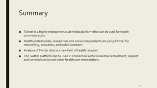 Summary
■ Twitter is a highly interactive social media platform that can be used for health
communication.
■ Health professionals, researchers and consumers/patients are usingTwitter for
networking, education, and public outreach.
■ Analysis ofTwitter data is a new field of health research.
■ TheTwitter platform can be used in connection with clinical trial recruitment, support
and communication and other health care interventions.
19
 