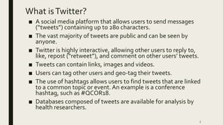 What isTwitter?
■ A social media platform that allows users to send messages
(“tweets”) containing up to 280 characters.
■ The vast majority of tweets are public and can be seen by
anyone.
■ Twitter is highly interactive, allowing other users to reply to,
like, repost (“retweet”), and comment on other users’ tweets.
■ Tweets can contain links, images and videos.
■ Users can tag other users and geo-tag their tweets.
■ The use of hashtags allows users to find tweets that are linked
to a common topic or event. An example is a conference
hashtag, such as #QCOR18.
■ Databases composed of tweets are available for analysis by
health researchers.
3
 