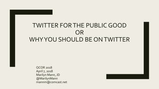 TWITTER FORTHE PUBLIC GOOD
OR
WHYYOU SHOULD BE ONTWITTER
QCOR 2018
April 7, 2018
Marilyn Mann, JD
@MarilynMann
mannm@comca...