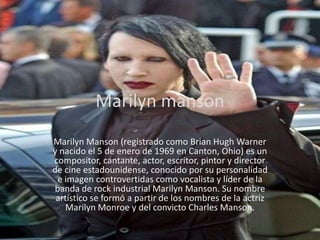 Marilyn manson
Marilyn Manson (registrado como Brian Hugh Warner
y nacido el 5 de enero de 1969 en Canton, Ohio) es un
compositor, cantante, actor, escritor, pintor y director
de cine estadounidense, conocido por su personalidad
 e imagen controvertidas como vocalista y líder de la
banda de rock industrial Marilyn Manson. Su nombre
 artístico se formó a partir de los nombres de la actriz
   Marilyn Monroe y del convicto Charles Manson.
 