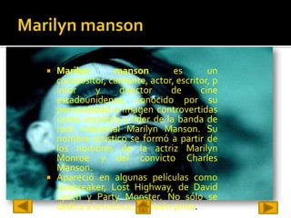  Marilyn       manson        es       un
  compositor, cantante, actor, escritor, p
  intor     y    director    de      cine
  estadounidense, conocido por su
  personalidad e imagen controvertidas
  como vocalista y líder de la banda de
  rock industrial Marilyn Manson. Su
  nombre artístico se formó a partir de
  los nombres de la actriz Marilyn
  Monroe y del convicto Charles
  Manson.
 Apareció en algunas películas como
  Jawbreaker, Lost Highway, de David
  Lynch y Party Monster. No sólo se
  dedica a la música, también pinta.
 