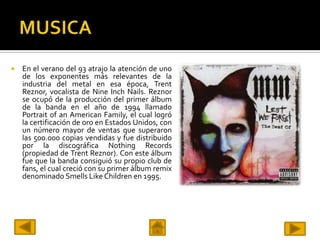    En el verano del 93 atrajo la atención de uno
    de los exponentes más relevantes de la
    industria del metal en esa época, Trent
    Reznor, vocalista de Nine Inch Nails. Reznor
    se ocupó de la producción del primer álbum
    de la banda en el año de 1994 llamado
    Portrait of an American Family, el cual logró
    la certificación de oro en Estados Unidos, con
    un número mayor de ventas que superaron
    las 500.000 copias vendidas y fue distribuido
    por la discográfica Nothing Records
    (propiedad de Trent Reznor). Con este álbum
    fue que la banda consiguió su propio club de
    fans, el cual creció con su primer álbum remix
    denominado Smells Like Children en 1995.
 