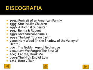  1994: Portrait of an American Family
 1995: Smells Like Children
 1996: Antichrist Superstar
 1997: Remix & Repent
 1998: Mechanical Animals
 1999: The Last Tour on Earth
 2000: Holy Wood (In the Shadow of the Valley of
  Death)
 2003: The Golden Age of Grotesque
 2004: Lest We Forget: The Best Of
 2007: Eat Me, Drink Me
 2009: The High End of Low
 2012: Born Villain
 