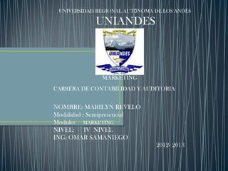 UNIVERSIDAD REGIONAL AUTÓNOMA DE LOS ANDES

            UNIANDES



              MARKETING
CARRERA DE CONTABILIDAD Y AUDITORIA


NOMBRE: MARILYN REVELO
Modalidad : Semipresencial
Modulo: MARKETING
NIVEL: IV NIVEL
ING: OMAR SAMANIEGO
                               2012- 2013
 