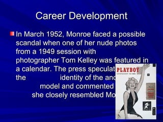 Career DevelopmentCareer Development
In March 1952, Monroe faced a possibleIn March 1952, Monroe faced a possible
scandal when one of her nude photosscandal when one of her nude photos
from a 1949 session withfrom a 1949 session with
photographer Tom Kelley was featured inphotographer Tom Kelley was featured in
a calendar. The press speculated abouta calendar. The press speculated about
the identity of the anonymousthe identity of the anonymous
model and commented thatmodel and commented that
she closely resembled Monroe.she closely resembled Monroe.
 