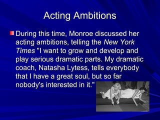 Acting AmbitionsActing Ambitions
During this time, Monroe discussed her During this time, Monroe discussed her 
acting ambitions, telling the acting ambitions, telling the New YorkNew York
TimesTimes "I want to grow and develop and  "I want to grow and develop and 
play serious dramatic parts. My dramatic play serious dramatic parts. My dramatic 
coach, Natasha Lytess, tells everybody coach, Natasha Lytess, tells everybody 
that I have a great soul, but so far that I have a great soul, but so far 
nobody's interested in it." nobody's interested in it." 
 