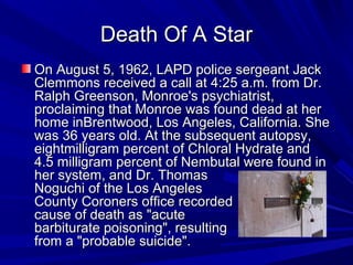 Death Of A StarDeath Of A Star
On August 5, 1962, LAPD police sergeant Jack On August 5, 1962, LAPD police sergeant Jack 
Clemmons received a call at 4:25 a.m. from Dr. Clemmons received a call at 4:25 a.m. from Dr. 
Ralph Greenson, Monroe's psychiatrist, Ralph Greenson, Monroe's psychiatrist, 
proclaiming that Monroe was found dead at her proclaiming that Monroe was found dead at her 
home inBrentwood, Los Angeles, California. She home inBrentwood, Los Angeles, California. She 
was 36 years old. At the subsequent autopsy, was 36 years old. At the subsequent autopsy, 
eightmilligram percent of Chloral Hydrate and eightmilligram percent of Chloral Hydrate and 
4.5 milligram percent of Nembutal were found in 4.5 milligram percent of Nembutal were found in 
her system, and Dr. Thomas                   her system, and Dr. Thomas                   
Noguchi of the Los Angeles                       Noguchi of the Los Angeles                       
County Coroners office recorded                 County Coroners office recorded                 
cause of death as "acute                      cause of death as "acute                      
barbiturate poisoning", resulting                     barbiturate poisoning", resulting                     
from a "probable suicide". from a "probable suicide". 
 